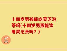 十四岁男孩能吃灵芝泡茶吗(十四岁男孩能饮用灵芝茶吗？)