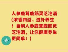 人参鹿茸鹿筋灵芝泡酒(浓香四溢，滋补养生！自制人参鹿茸鹿筋灵芝泡酒，让你健康养生更简单！)