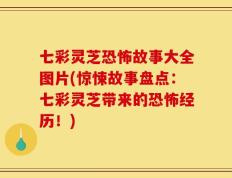 七彩灵芝恐怖故事大全图片(惊悚故事盘点：七彩灵芝带来的恐怖经历！)