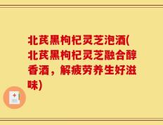 北芪黑枸杞灵芝泡酒(北芪黑枸杞灵芝融合醇香酒，解疲劳养生好滋味)