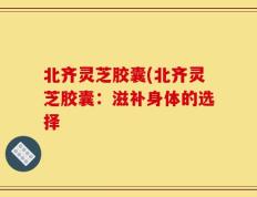 北齐灵芝胶囊(北齐灵芝胶囊：滋补身体的选择