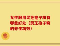 女性服用灵芝孢子粉有哪些好处（灵芝孢子粉的养生功效）