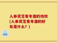人参灵芝麦冬酒的功效(人参灵芝麦冬酒的好处是什么？)