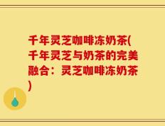 千年灵芝咖啡冻奶茶(千年灵芝与奶茶的完美融合：灵芝咖啡冻奶茶)