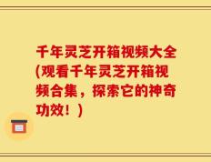 千年灵芝开箱视频大全(观看千年灵芝开箱视频合集，探索它的神奇功效！)