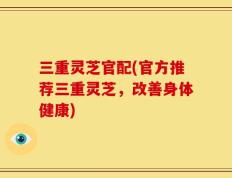 三重灵芝官配(官方推荐三重灵芝，改善身体健康)