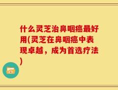 什么灵芝治鼻咽癌最好用(灵芝在鼻咽癌中表现卓越，成为首选疗法)