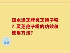 蕴本运芝牌灵芝孢子粉？灵芝孢子粉的功效和使用方法？