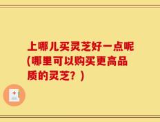 上哪儿买灵芝好一点呢(哪里可以购买更高品质的灵芝？)