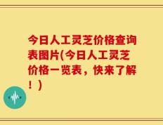 今日人工灵芝价格查询表图片(今日人工灵芝价格一览表，快来了解！)