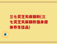 三七灵芝天麻藕粉(三七灵芝天麻藕粉强身健体养生佳品)