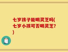 七岁孩子能喝灵芝吗(七岁小孩可否喝灵芝？)