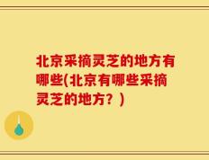 北京采摘灵芝的地方有哪些(北京有哪些采摘灵芝的地方？)