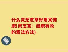 什么灵芝煮茶好用又健康(灵芝茶：健康有效的煮法方法)