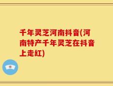 千年灵芝河南抖音(河南特产千年灵芝在抖音上走红)