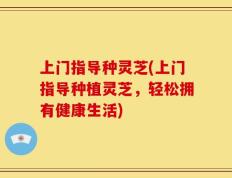 上门指导种灵芝(上门指导种植灵芝，轻松拥有健康生活)