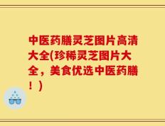中医药膳灵芝图片高清大全(珍稀灵芝图片大全，美食优选中医药膳！)