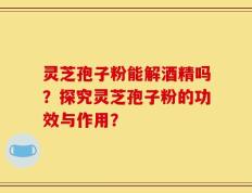 灵芝孢子粉能解酒精吗？探究灵芝孢子粉的功效与作用？
