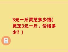 3元一斤灵芝多少钱(灵芝3元一斤，价格多少？)