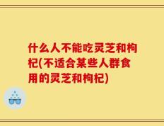 什么人不能吃灵芝和枸杞(不适合某些人群食用的灵芝和枸杞)