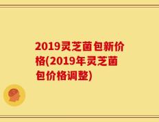 2019灵芝菌包新价格(2019年灵芝菌包价格调整)
