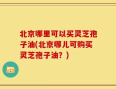 北京哪里可以买灵芝孢子油(北京哪儿可购买灵芝孢子油？)