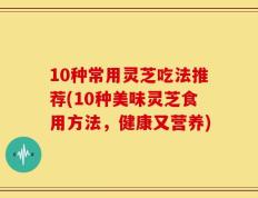 10种常用灵芝吃法推荐(10种美味灵芝食用方法，健康又营养)
