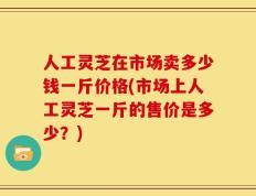 人工灵芝在市场卖多少钱一斤价格(市场上人工灵芝一斤的售价是多少？)