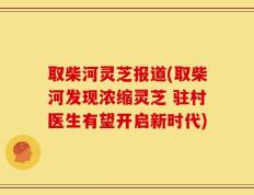 取柴河灵芝报道(取柴河发现浓缩灵芝 驻村医生有望开启新时代)
