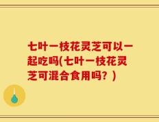 七叶一枝花灵芝可以一起吃吗(七叶一枝花灵芝可混合食用吗？)
