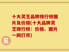 十大灵芝品牌排行榜图片及价格(十大品牌灵芝排行榜：价格、图片一网打尽)