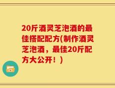 20斤酒灵芝泡酒的最佳搭配配方(制作酒灵芝泡酒，最佳20斤配方大公开！)