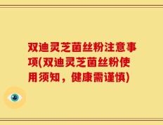 双迪灵芝菌丝粉注意事项(双迪灵芝菌丝粉使用须知，健康需谨慎)