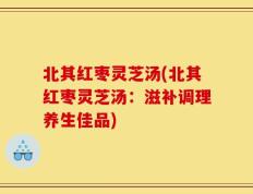 北其红枣灵芝汤(北其红枣灵芝汤：滋补调理养生佳品)