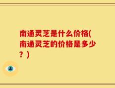 南通灵芝是什么价格(南通灵芝的价格是多少？)
