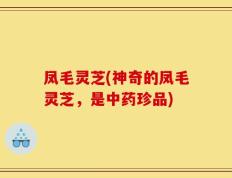 凤毛灵芝(神奇的凤毛灵芝，是中药珍品)