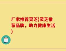 厂家推荐灵芝(灵芝推荐品牌，助力健康生活)