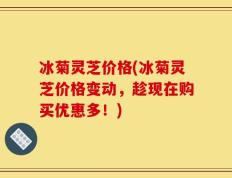 冰菊灵芝价格(冰菊灵芝价格变动，趁现在购买优惠多！)