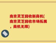 南京灵芝回收新商机(南京灵芝回收市场拓展，商机无限)