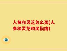 人参和灵芝怎么买(人参和灵芝购买指南)
