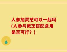 人参加灵芝可以一起吗(人参与灵芝搭配食用是否可行？)