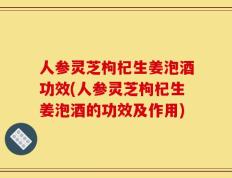 人参灵芝枸杞生姜泡酒功效(人参灵芝枸杞生姜泡酒的功效及作用)