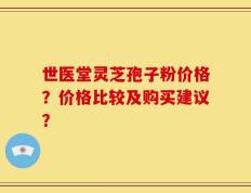 世医堂灵芝孢子粉价格？价格比较及购买建议？