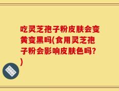 吃灵芝孢子粉皮肤会变黄变黑吗(食用灵芝孢子粉会影响皮肤色吗？)