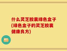 什么灵芝胶囊绿色盒子(绿色盒子的灵芝胶囊健康良方)