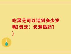 吃灵芝可以活到多少岁呢(灵芝：长寿良药？)