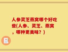 人参灵芝燕窝哪个好吃些(人参、灵芝、燕窝，哪种更美味？)