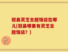冠县灵芝主题饭店在哪儿(冠县哪里有灵芝主题饭店？)