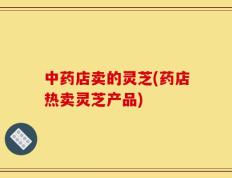 中药店卖的灵芝(药店热卖灵芝产品)
