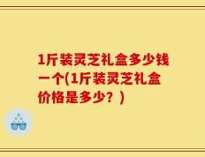 1斤装灵芝礼盒多少钱一个(1斤装灵芝礼盒价格是多少？)